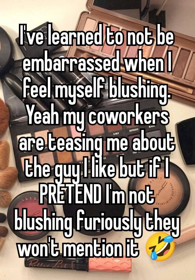 I've learned to not be embarrassed when I feel myself blushing. Yeah my coworkers are teasing me about the guy I like but if I PRETEND I'm not blushing furiously they won't mention it 🤣