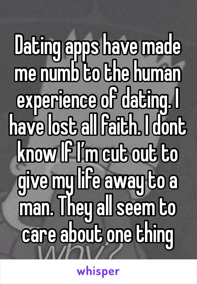 Dating apps have made me numb to the human experience of dating. I have lost all faith. I dont know If I’m cut out to give my life away to a man. They all seem to care about one thing