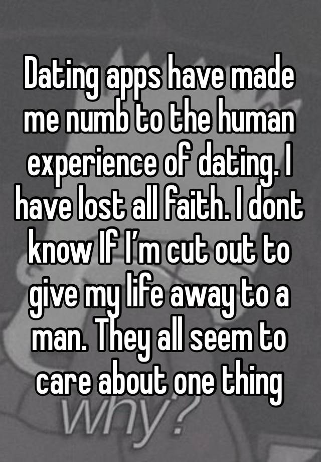 Dating apps have made me numb to the human experience of dating. I have lost all faith. I dont know If I’m cut out to give my life away to a man. They all seem to care about one thing