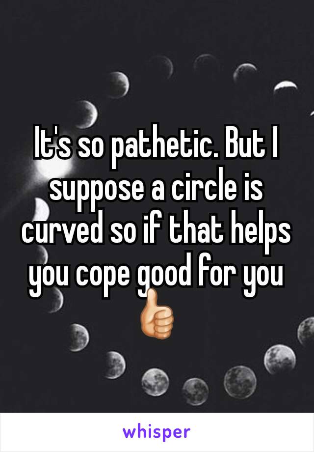 It's so pathetic. But I suppose a circle is curved so if that helps you cope good for you👍🏻