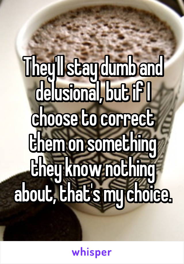 They'll stay dumb and delusional, but if I choose to correct them on something they know nothing about, that's my choice.