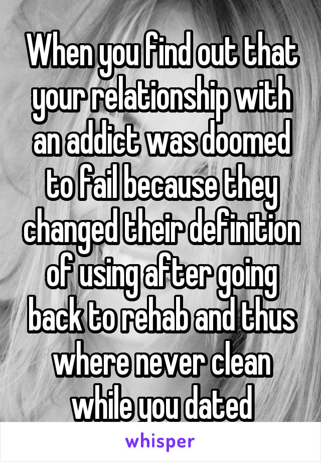 When you find out that your relationship with an addict was doomed to fail because they changed their definition of using after going back to rehab and thus where never clean while you dated