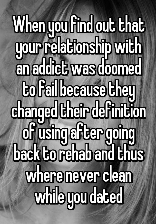 When you find out that your relationship with an addict was doomed to fail because they changed their definition of using after going back to rehab and thus where never clean while you dated