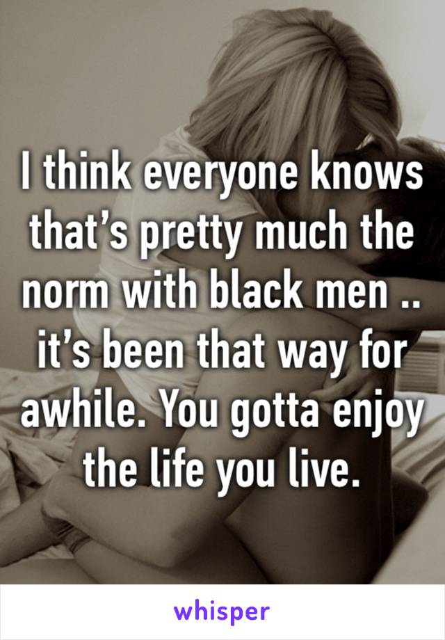 I think everyone knows that’s pretty much the norm with black men .. it’s been that way for awhile. You gotta enjoy the life you live. 