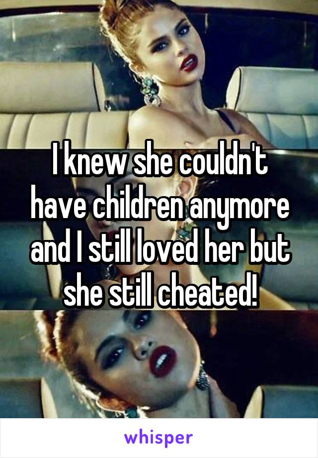 I knew she couldn't have children anymore and I still loved her but she still cheated!
