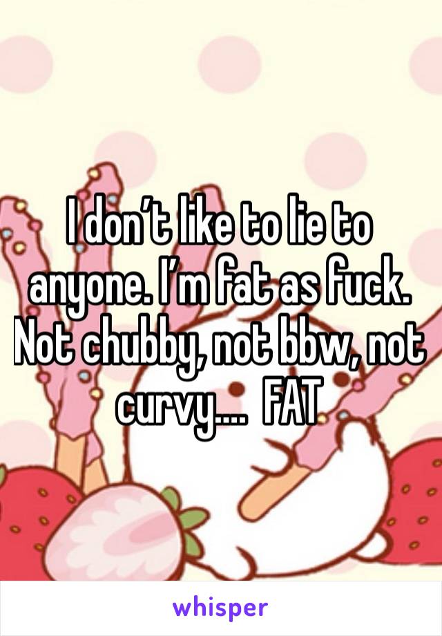 I don’t like to lie to anyone. I’m fat as fuck. 
Not chubby, not bbw, not curvy….  FAT