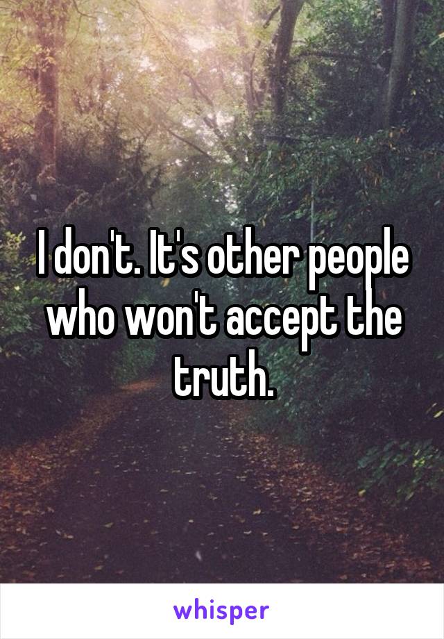 I don't. It's other people who won't accept the truth.