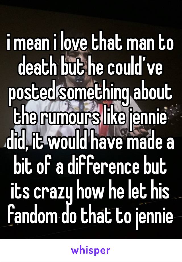 i mean i love that man to death but he could’ve posted something about the rumours like jennie did, it would have made a bit of a difference but its crazy how he let his fandom do that to jennie