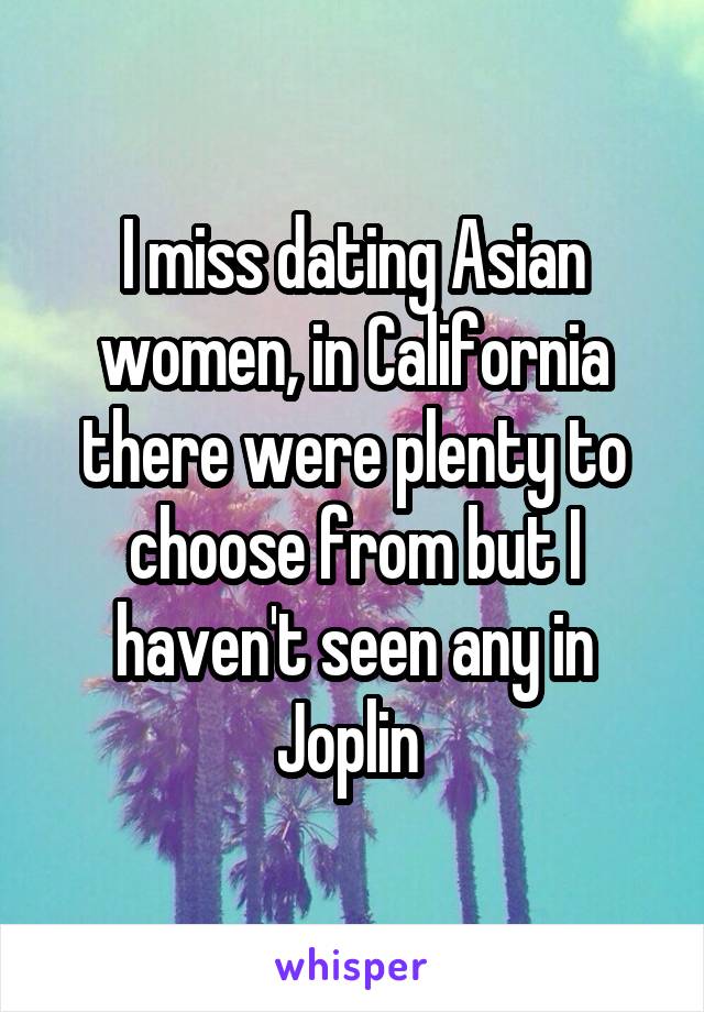 I miss dating Asian women, in California there were plenty to choose from but I haven't seen any in Joplin 