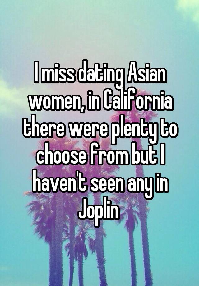 I miss dating Asian women, in California there were plenty to choose from but I haven't seen any in Joplin 