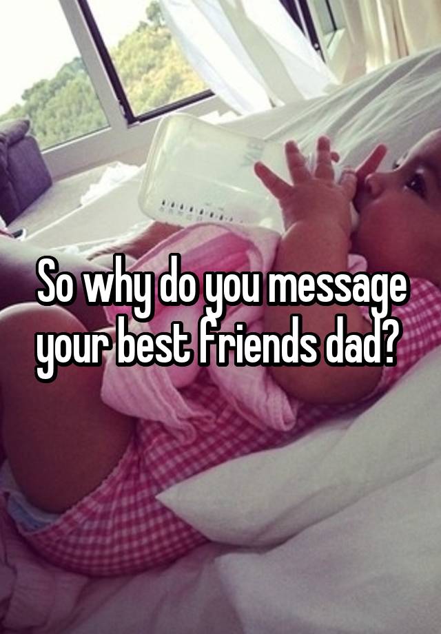 So why do you message your best friends dad? 