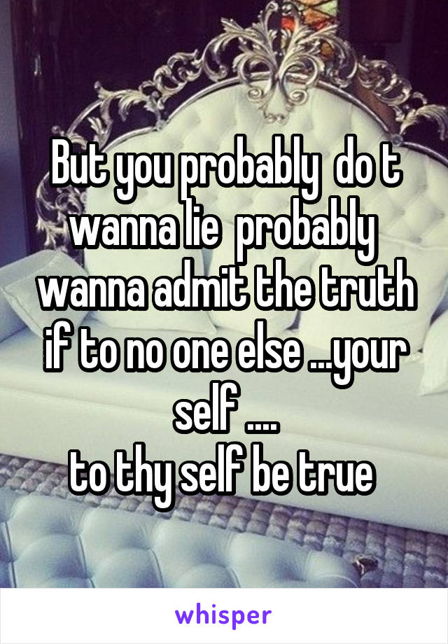 But you probably  do t wanna lie  probably  wanna admit the truth if to no one else ...your self ....
to thy self be true 