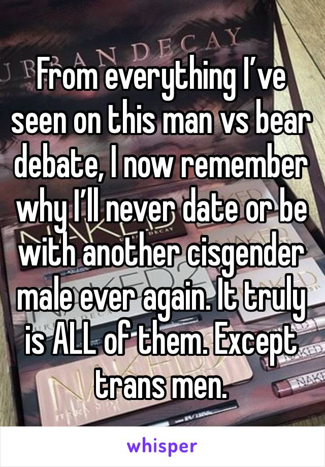 From everything I’ve seen on this man vs bear debate, I now remember why I’ll never date or be with another cisgender male ever again. It truly is ALL of them. Except trans men.