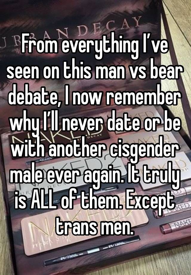 From everything I’ve seen on this man vs bear debate, I now remember why I’ll never date or be with another cisgender male ever again. It truly is ALL of them. Except trans men.