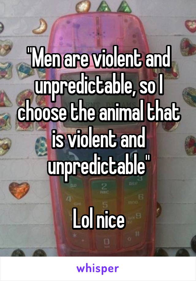 "Men are violent and unpredictable, so I choose the animal that is violent and unpredictable"

Lol nice