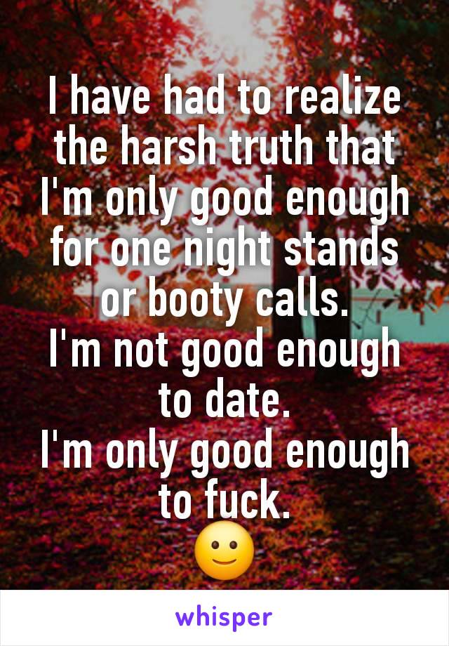 I have had to realize the harsh truth that I'm only good enough for one night stands or booty calls.
I'm not good enough to date.
I'm only good enough to fuck.
🙂