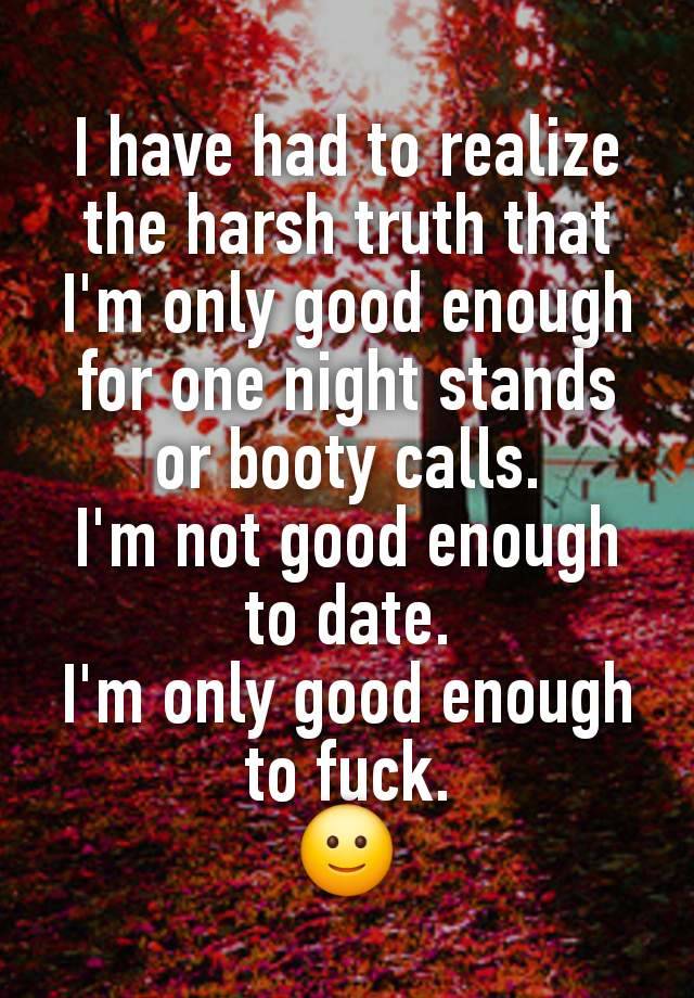 I have had to realize the harsh truth that I'm only good enough for one night stands or booty calls.
I'm not good enough to date.
I'm only good enough to fuck.
🙂