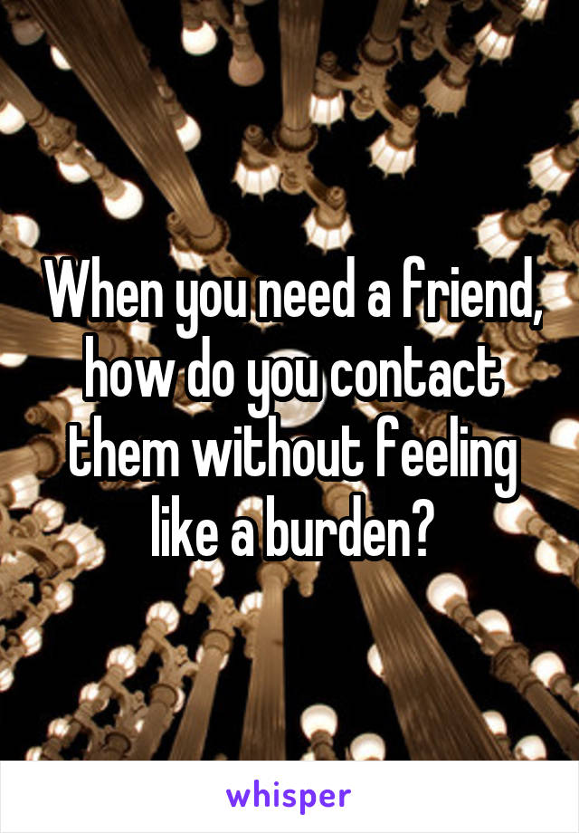 When you need a friend, how do you contact them without feeling like a burden?