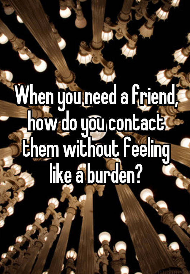 When you need a friend, how do you contact them without feeling like a burden?