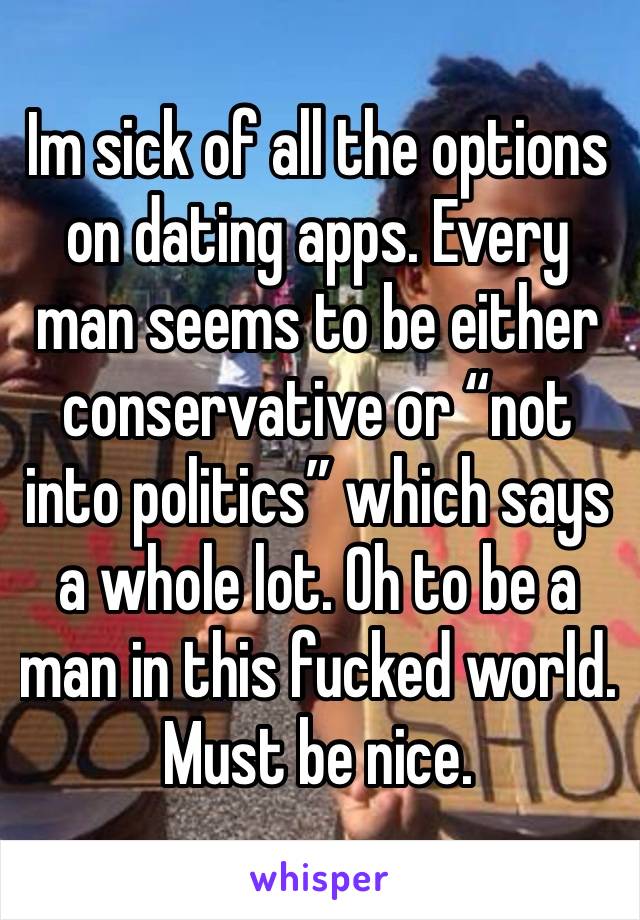 Im sick of all the options on dating apps. Every man seems to be either conservative or “not into politics” which says a whole lot. Oh to be a man in this fucked world. 
Must be nice. 