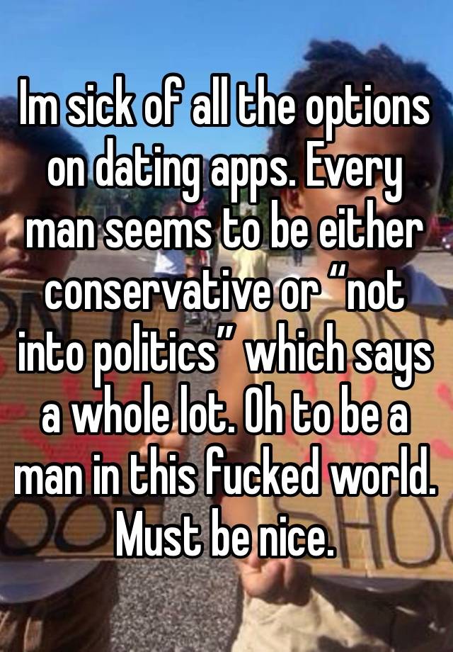Im sick of all the options on dating apps. Every man seems to be either conservative or “not into politics” which says a whole lot. Oh to be a man in this fucked world. 
Must be nice. 
