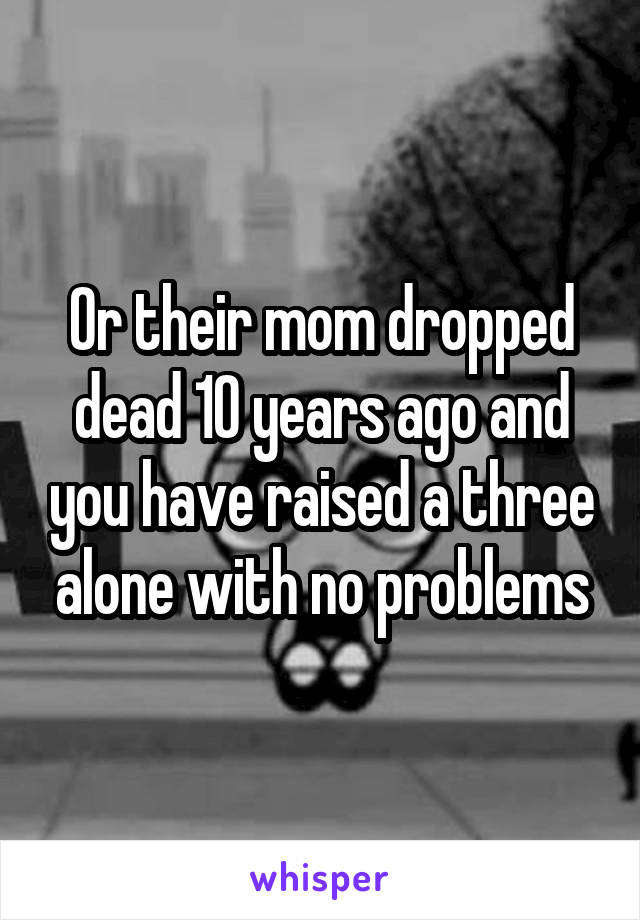 Or their mom dropped dead 10 years ago and you have raised a three alone with no problems