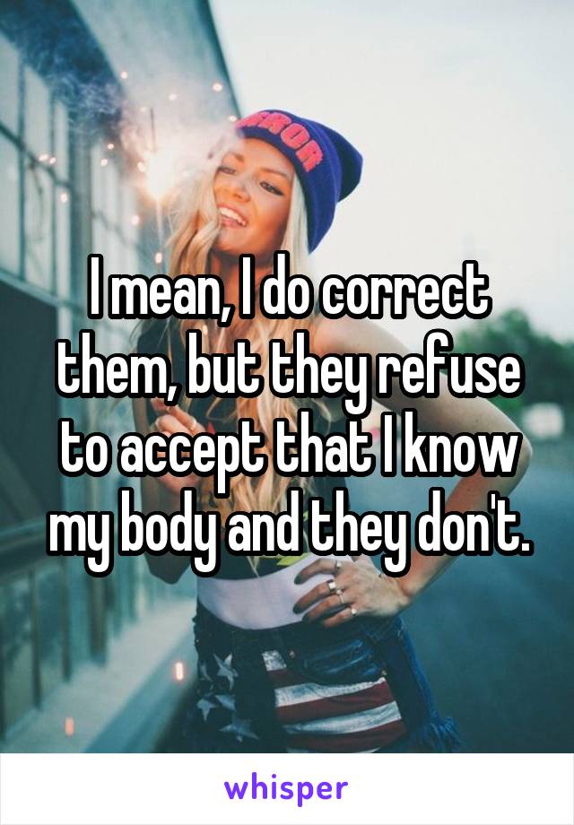 I mean, I do correct them, but they refuse to accept that I know my body and they don't.
