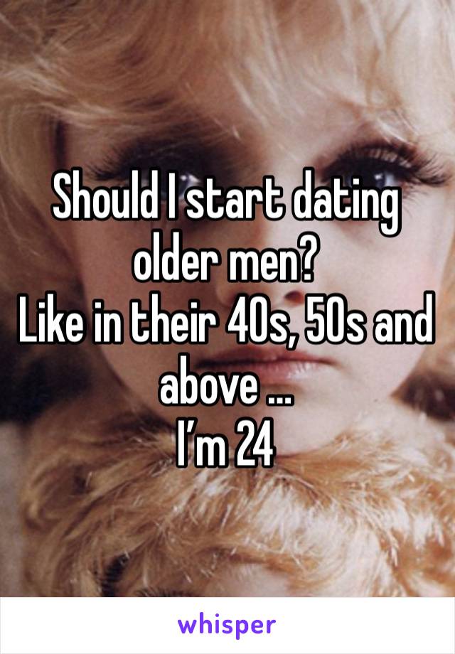 Should I start dating older men? 
Like in their 40s, 50s and above … 
I’m 24 