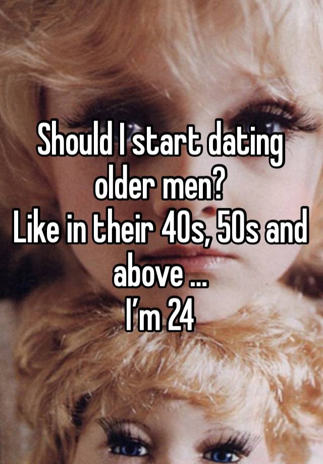 Should I start dating older men? 
Like in their 40s, 50s and above … 
I’m 24 