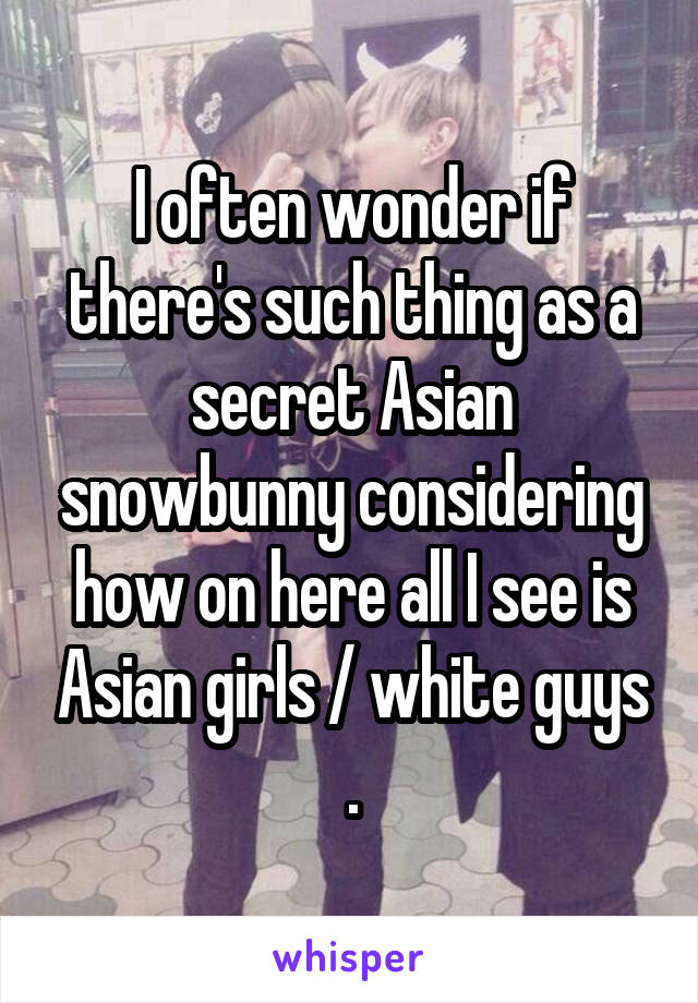 I often wonder if there's such thing as a secret Asian snowbunny considering how on here all I see is Asian girls / white guys .