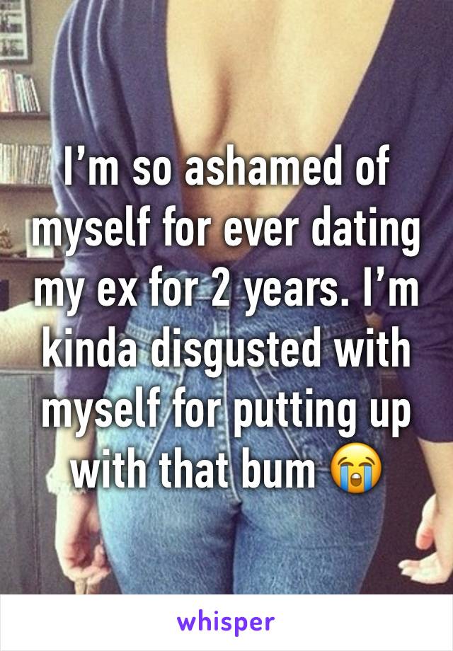 I’m so ashamed of myself for ever dating my ex for 2 years. I’m kinda disgusted with myself for putting up with that bum 😭