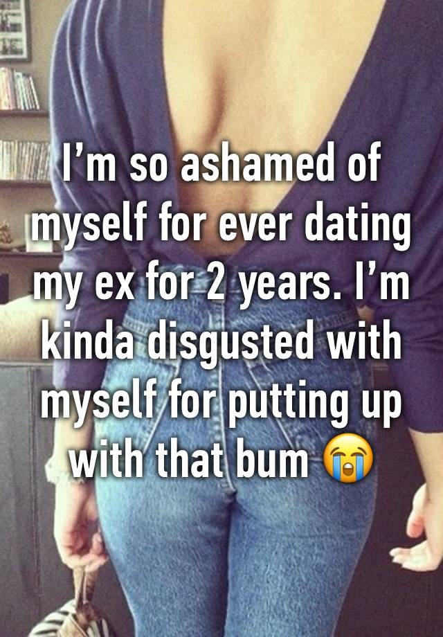 I’m so ashamed of myself for ever dating my ex for 2 years. I’m kinda disgusted with myself for putting up with that bum 😭