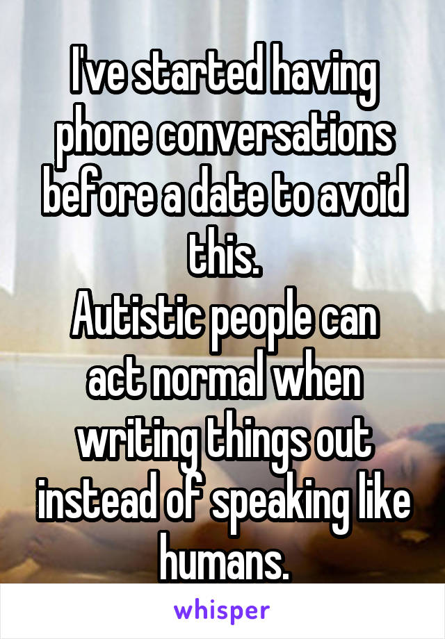 I've started having phone conversations before a date to avoid this.
Autistic people can act normal when writing things out instead of speaking like humans.