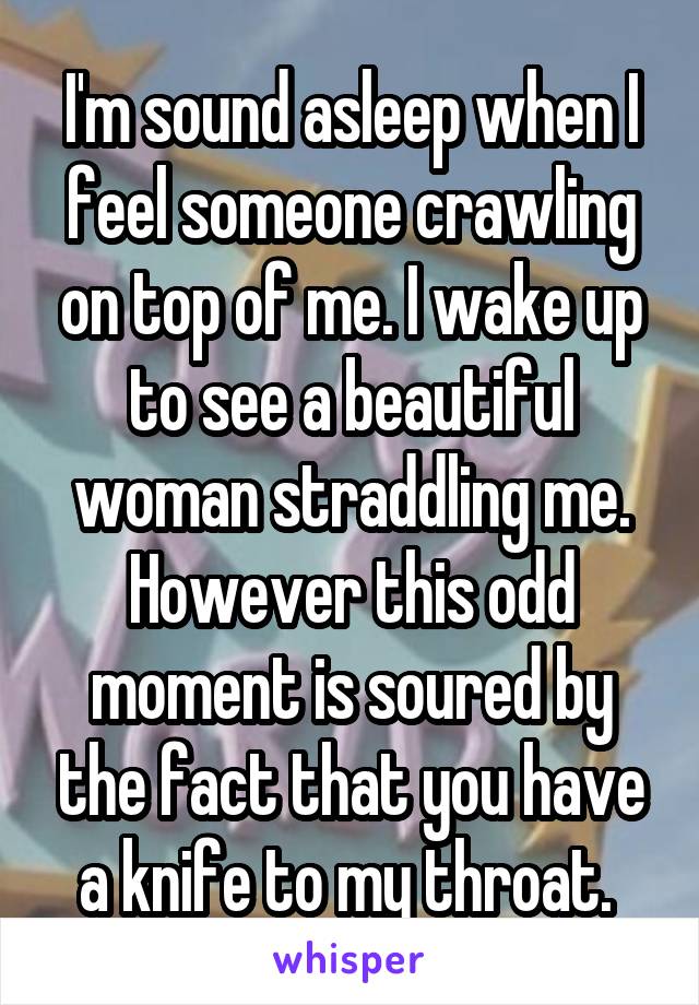 I'm sound asleep when I feel someone crawling on top of me. I wake up to see a beautiful woman straddling me. However this odd moment is soured by the fact that you have a knife to my throat. 