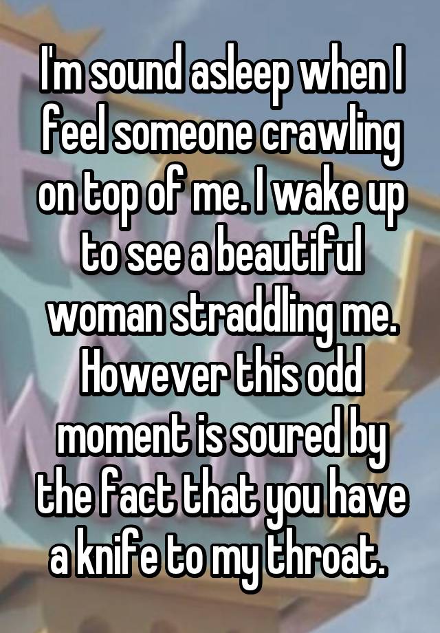 I'm sound asleep when I feel someone crawling on top of me. I wake up to see a beautiful woman straddling me. However this odd moment is soured by the fact that you have a knife to my throat. 