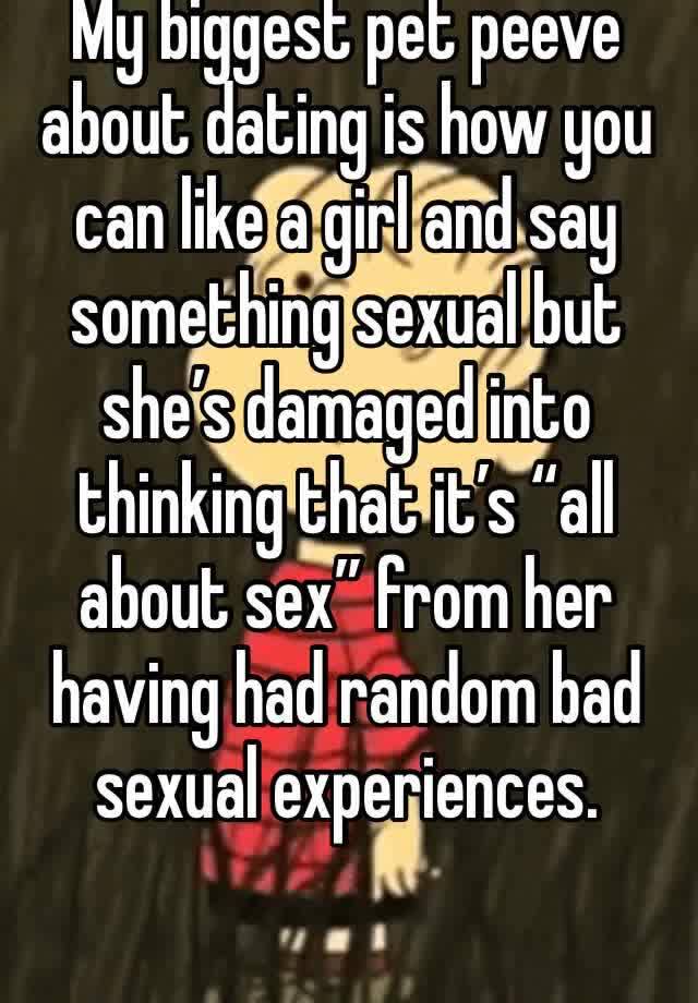 My biggest pet peeve about dating is how you can like a girl and say something sexual but she’s damaged into thinking that it’s “all about sex” from her having had random bad sexual experiences. 