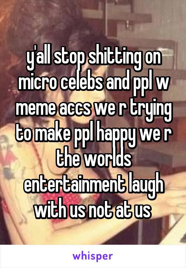 y'all stop shitting on micro celebs and ppl w meme accs we r trying to make ppl happy we r the worlds entertainment laugh with us not at us 