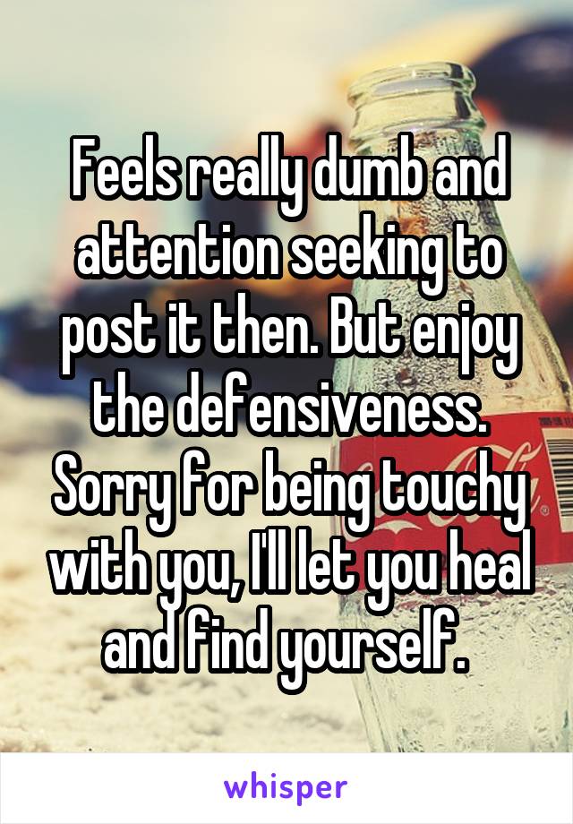 Feels really dumb and attention seeking to post it then. But enjoy the defensiveness. Sorry for being touchy with you, I'll let you heal and find yourself. 