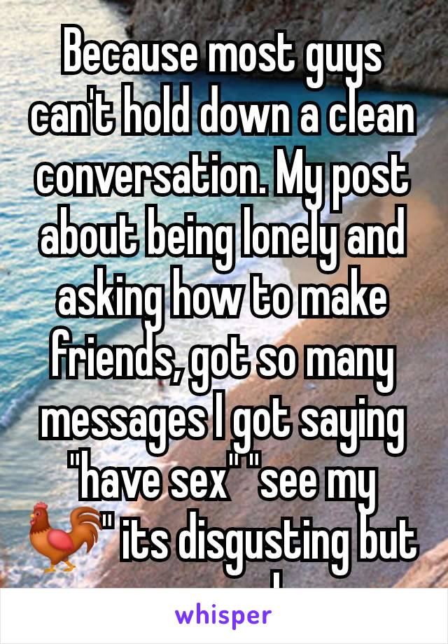 Because most guys can't hold down a clean conversation. My post about being lonely and asking how to make friends, got so many messages I got saying "have sex" "see my 🐓" its disgusting but normal