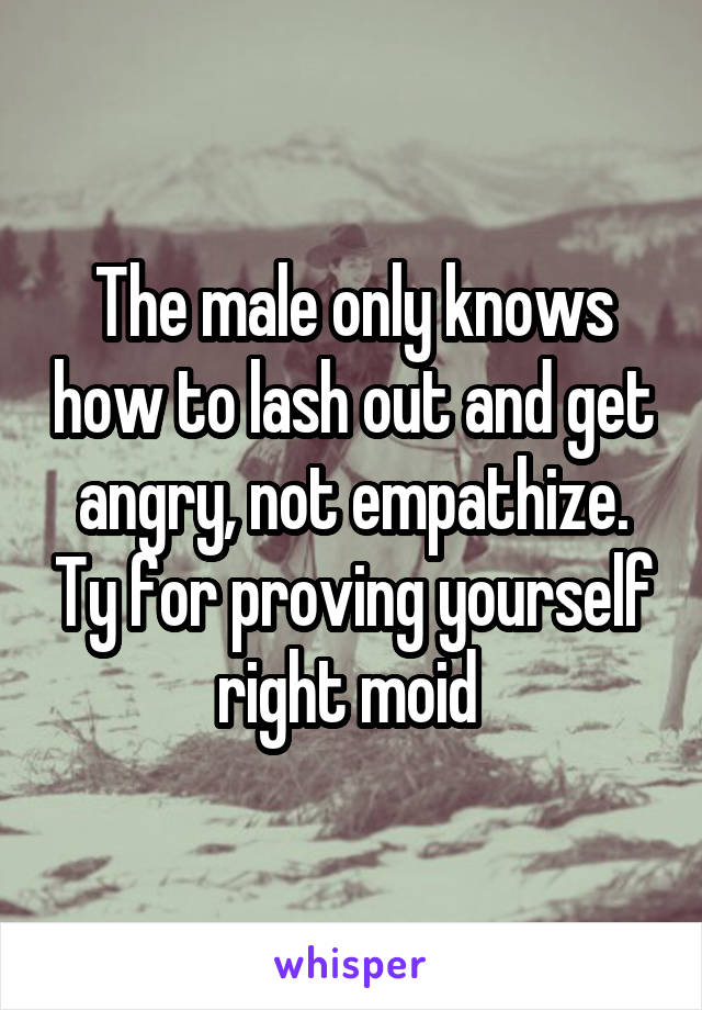 The male only knows how to lash out and get angry, not empathize. Ty for proving yourself right moid 