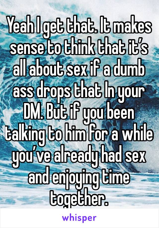 Yeah I get that. It makes sense to think that it’s all about sex if a dumb ass drops that In your DM. But if you been talking to him for a while you’ve already had sex and enjoying time together. 
