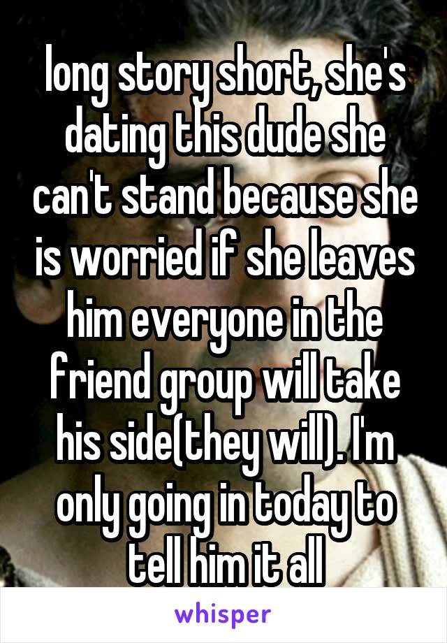 long story short, she's dating this dude she can't stand because she is worried if she leaves him everyone in the friend group will take his side(they will). I'm only going in today to tell him it all