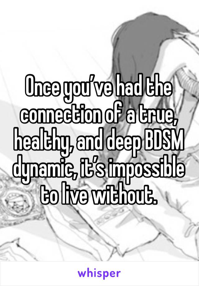 Once you’ve had the connection of a true, healthy, and deep BDSM dynamic, it’s impossible to live without. 
