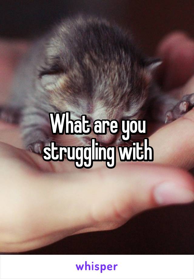 What are you struggling with