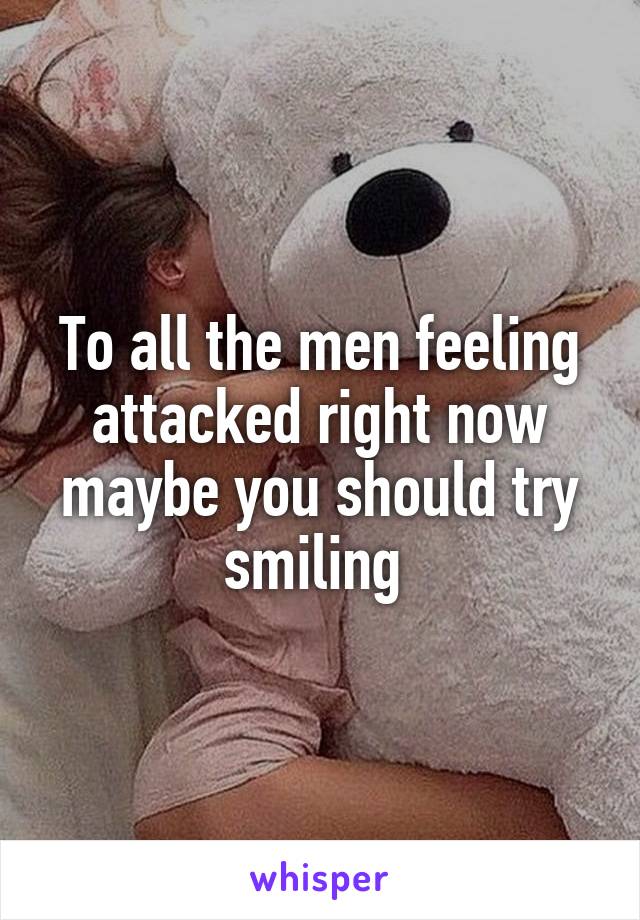 To all the men feeling attacked right now maybe you should try smiling 