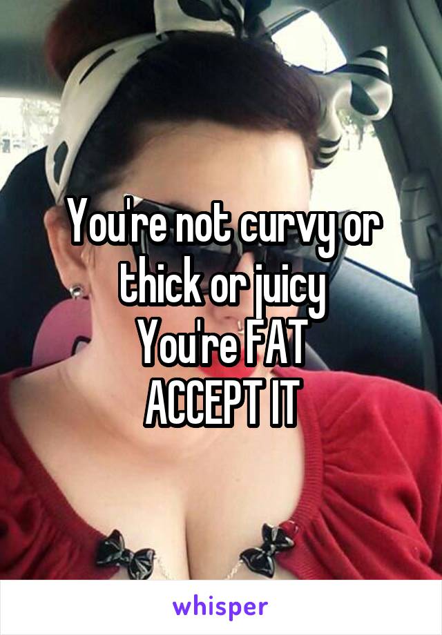 You're not curvy or thick or juicy
You're FAT
ACCEPT IT