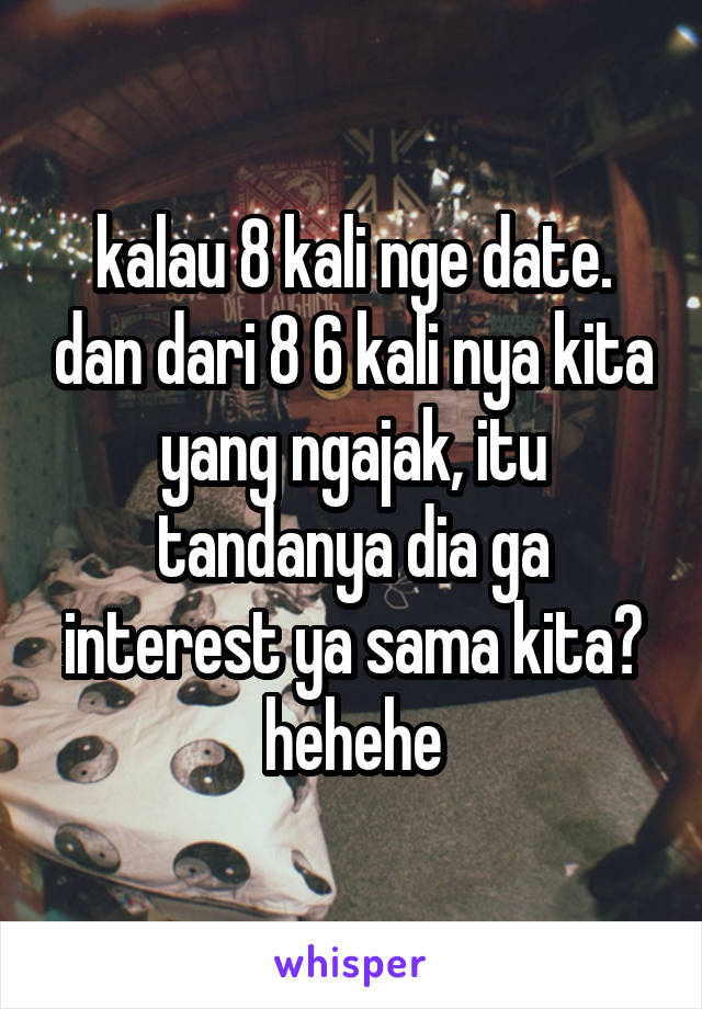 kalau 8 kali nge date. dan dari 8 6 kali nya kita yang ngajak, itu tandanya dia ga interest ya sama kita? hehehe