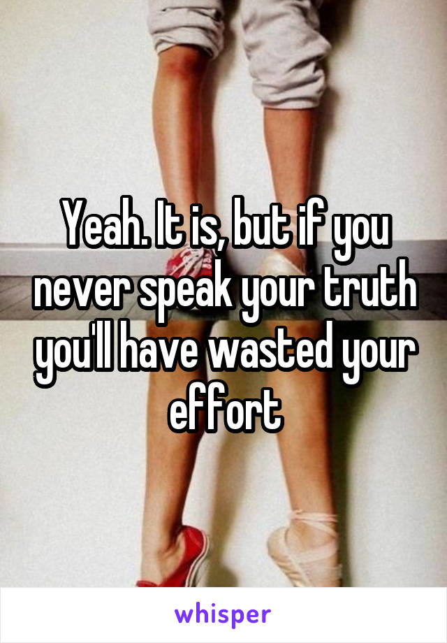 Yeah. It is, but if you never speak your truth you'll have wasted your effort