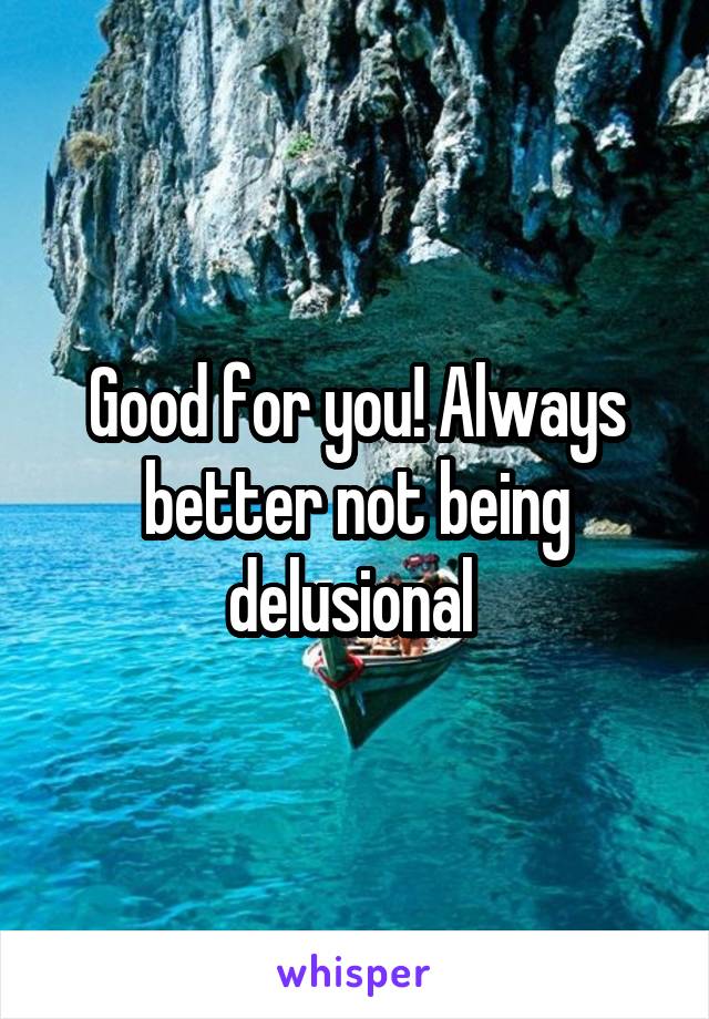 Good for you! Always better not being delusional 