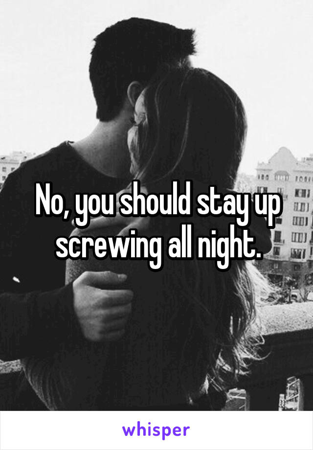 No, you should stay up screwing all night.
